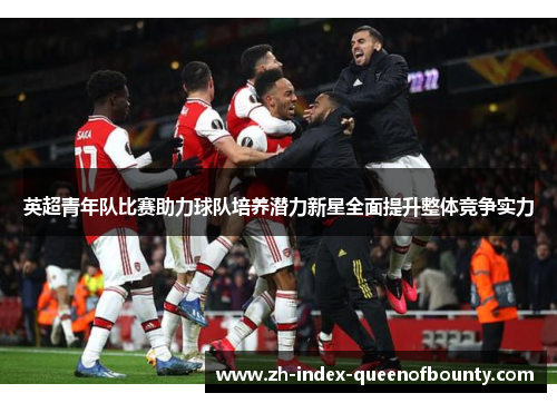 英超青年队比赛助力球队培养潜力新星全面提升整体竞争实力