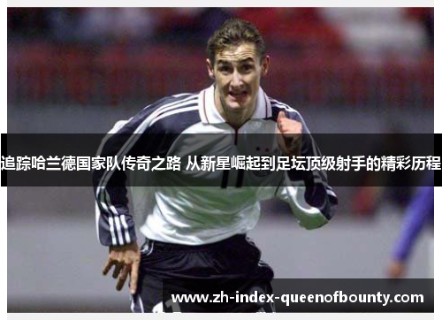 追踪哈兰德国家队传奇之路 从新星崛起到足坛顶级射手的精彩历程