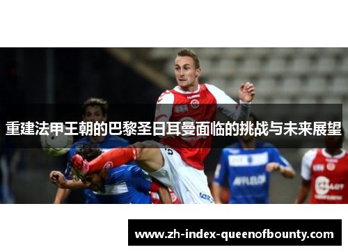 重建法甲王朝的巴黎圣日耳曼面临的挑战与未来展望