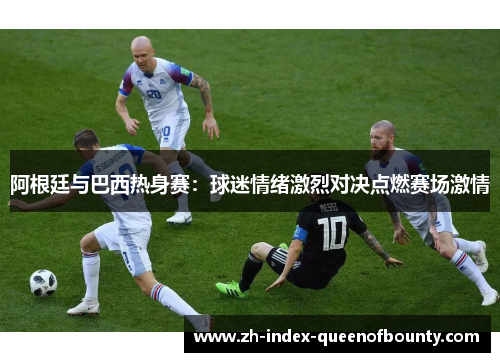 阿根廷与巴西热身赛：球迷情绪激烈对决点燃赛场激情