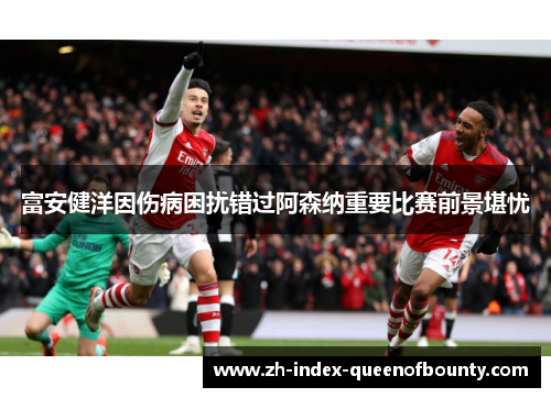富安健洋因伤病困扰错过阿森纳重要比赛前景堪忧