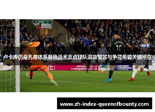 卢卡库仍是孔蒂体系最稳战术支点球队进攻复苏与争冠希望关键所在